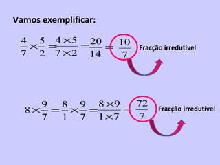 Vamos exemplificar:

 4 5 4 ×5 20    10
  × =     =   =       Fracção irredutível
 7 2 7 × 2 14    7




    9 8 9 8 ×9   72
  8× = × =     =            Fracção irredutível
    7 1 7 1 ×7   7
 