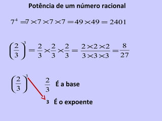 Potência de um número racional

7 4 = × 7 ×7 ×7 = 49 ×49 = 2401
     7


   3
2  2 2 2  2 ×2 ×2   8
  = × × =         =
3  3 3 3  3 ×3 ×3   27


    3
2          2
             É a base
3          3
             3   É o expoente
 