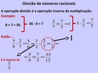 Divisão de números racionais
A operação divisão é a operação inversa da multiplicação.
Exemplo:
                                 2 7              2 7
   8 × 7 = 56       56 : 8 = 7    × =1          1: =
                                 7 2              7 2

Então …
         5 2 5 7 2 7                      1
          : = × : × =
         6 7 6 2 7 2
                  5 7  35
                 = × =
É o inverso de    6 2  12
     2
     7
 