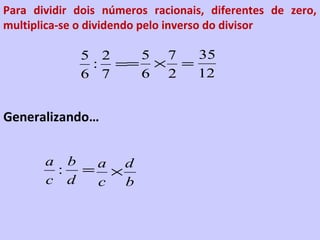 Para dividir dois números racionais, diferentes de zero,
multiplica-se o dividendo pelo inverso do divisor

             5 2  5 7  35
              : == × =
             6 7  6 2  12


Generalizando…


       a b
        : = a ×d
       c d  c  b
 