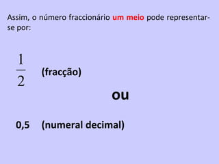 Assim, o número fraccionário um meio pode representar-
se por:



  1
         (fracção)
  2
                           ou
  0,5    (numeral decimal)
 