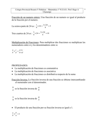 Colegio Provincial Rosario V Peñaloza – Matemática 1º N.E.S.O.- Prof: Hugo A
Chanampe
Fracción de un numero entero; Una fracción de un numero es igual al producto
de la fracción por el numero.
La octava parte de 24 es : 3
8
241
24
8
1
=
×
=×
Tres cuartos de 24 es : 18
4
243
24
4
3
=
×
=×
Multiplicación de Fracciones: Para multiplicar dos fracciones se multiplican los
numeradores entre si y los denominadores entre si.
db
ca
d
c
b
a
×
×
=×
PROPIEDADES:
• La multiplicación de fracciones es conmutativa
• La multiplicación de fracciones es asociativa
• La multiplicación de fracciones es distributiva respecto de la suma
Fracción Inversa: La fracción inversa de una fracción se obtiene intercambiando
el numerador con el denominador.
a
b
es la fracción inversa de b
a
4
3
es la fracción inversa de 3
4
• El producto de una fracción por su fracción inversa es igual a 1.
1=×
a
b
b
a
6
 