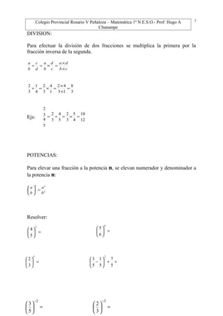 Colegio Provincial Rosario V Peñaloza – Matemática 1º N.E.S.O.- Prof: Hugo A
Chanampe
DIVISION:
Para efectuar la división de dos fracciones se multiplica la primera por la
fracción inversa de la segunda.
cb
da
c
d
b
a
d
c
b
a
×
×
=×=÷
3
8
13
42
1
4
3
2
4
1
3
2
=
×
×
=×=÷
Ejs: 12
10
4
5
3
2
5
4
3
2
5
4
3
2
=×=÷=
POTENCIAS:
Para elevar una fracción a la potencia n, se elevan numerador y denominador a
la potencia n:
n
nn
b
a
b
a
=





Resolver:
7
=





2
5
4
=





3
3
2
=





0
6
5
=+





−
5
7
5
1
5
3
2
=





−2
5
3
=





−3
3
2
 