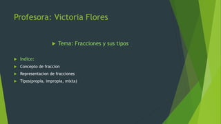 Profesora: Victoria Flores
 Tema: Fracciones y sus tipos
 Indice:
 Concepto de fraccion
 Representacion de fracciones
 Tipos(propia, impropia, mixta)
 