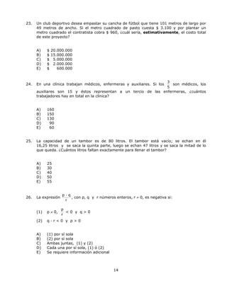 23. Un club deportivo desea empastar su cancha de fútbol que tiene 101 metros de largo por
49 metros de ancho. Si el metro cuadrado de pasto cuesta $ 3.100 y por plantar un
metro cuadrado el contratista cobra $ 960, ¿cuál sería, estimativamente, el costo total
de este proyecto?
A) $ 20.000.000
B) $ 15.000.000
C) $ 5.000.000
D) $ 2.000.000
E) $ 600.000
24. En una clínica trabajan médicos, enfermeras y auxiliares. Si los
3
5
son médicos, los
auxiliares son 15 y éstos representan a un tercio de las enfermeras, ¿cuántos
trabajadores hay en total en la clínica?
A) 160
B) 150
C) 130
D) 90
E) 60
25. La capacidad de un tambor es de 80 litros. El tambor está vacío; se echan en él
16,25 litros y se saca la quinta parte, luego se echan 47 litros y se saca la mitad de lo
que queda. ¿Cuántos litros faltan exactamente para llenar el tambor?
A) 25
B) 30
C) 40
D) 50
E) 55
26. La expresión
p · q
r
, con p, q y r números enteros, r ≠ 0, es negativa si:
(1) p ≠ 0,
p
r
 0 y q  0
(2) q · r  0 y p  0
A) (1) por sí sola
B) (2) por sí sola
C) Ambas juntas, (1) y (2)
D) Cada una por sí sola, (1) ó (2)
E) Se requiere información adicional
14
 