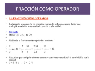 • LA FRACCIÓN COMO OPERADOR
• La fracción se convierte en operador cuando lo utilizamos como factor que
multiplica o divide a un resultado parcial o a la unidad.
• Ejemplo
• Hallar los 2 / 3 de 30.
•
• Utilizada la fracción como operador, tenemos:
• 2 2 30 2.30 60
• --- de 30 = ---- . ------ = --------- = ------- = 20
• 3 3 1 3.1 3
• Recordar que cualquier número entero se convierte en racional al ser dividido por la
unidad:
• 3 = 3 / 1 ; - 2 = - 2 / 1
FRACCIÓN COMO OPERADOR
 