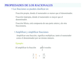 PROPIEDADES DE LOS RACIONALES
• Amplificar y simplificar fracciones
Ejemplo:
2∙
3∙
Amplificar una fracción, significa multiplicar, tanto el numerador
como el denominador por un mismo número.
6
6
Al amplificar la fracción por 6 resulta:2
3
=
12
18
• Las fracciones se pueden clasificar en:
Fracción propia, donde el numerador es menor que el denominador.
Fracción impropia, donde el numerador es mayor que el
denominador.
Fracción Mixta, está compuesta de una parte entera y de otra
fraccionaria.
 