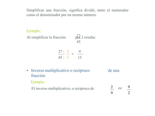 Ejemplo:
Simplificar una fracción, significa dividir, tanto el numerador
como el denominador por un mismo número.
3
3
=
9
15
Al simplificar la fracción por 3 resulta:27
45
27 :
45 :
• Inverso multiplicativo o recíproco de una
fracción
El inverso multiplicativo, o recíproco de 2
9
es: 9
2
Ejemplo:
 