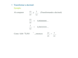 • Transformar a decimal:
Ejemplo:
13
15
7
12
Al comparar (Transformando a decimal)y
13
15
= 0,86666666…
7
12
= 0,58333333…
13
15
7
12
>Como 0,86 > 0,583 , entonces
 