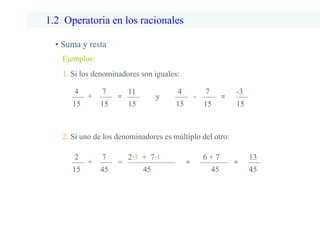 1.2 Operatoria en los racionales
• Suma y resta
Ejemplos:
1. Si los denominadores son iguales:
4
15
+
7
15
=
11
15
2. Si uno de los denominadores es múltiplo del otro:
2
15
+
7
45
=
2∙3 + 7∙1
45
=
6 + 7
45
=
13
45
4
15
-
7
15
=
-3
15
y
 