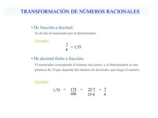 TRANSFORMACIÓN DE NÚMEROS RACIONALES
• De fracción a decimal:
Ejemplo:
Se divide el numerador por el denominador.
7
4
= 1,75
• De decimal finito a fracción:
Ejemplo:
El numerador corresponde al número sin comas, y el denominador es una
potencia de 10 que depende del número de decimales que tenga el número.
100
175 =1,75 = 7
4
25∙7
25∙4
=
 