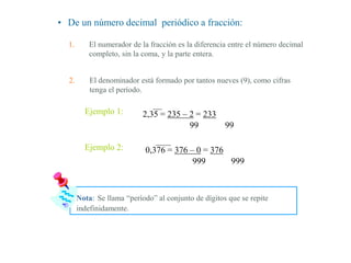 • De un número decimal periódico a fracción:
1. El numerador de la fracción es la diferencia entre el número decimal
completo, sin la coma, y la parte entera.
2. El denominador está formado por tantos nueves (9), como cifras
tenga el período.
Ejemplo 1: 2,35 = 235 – 2 = 233
99 99
Ejemplo 2: 0,376 = 376 – 0 = 376
999 999
Nota: Se llama “período” al conjunto de dígitos que se repite
indefinidamente.
 