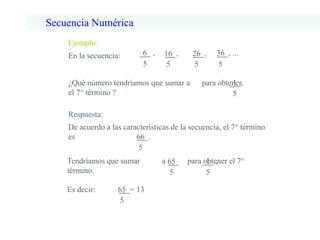 Ejemplo:
En la secuencia: 6 ,
5
16 ,
5
26 ,
5
36 , ...
5
¿Qué número tendríamos que sumar a para obtener
el 7° término ?
1 ,
5
De acuerdo a las características de la secuencia, el 7° término
es 66 .
5
Tendríamos que sumar a para obtener el 7°
término.
65
5
1 ,
5
65 = 13
5
Es decir:
Respuesta:
Secuencia Numérica
 