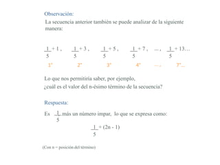 Observación:
La secuencia anterior también se puede analizar de la siguiente
manera:
1 + 1 ,
5
1 + 3 ,
5
1 + 5 ,
5
1 + 7 ,
5
1 + 13…
5
... ,
1° 2° 3° 4° ... , 7°…
Lo que nos permitiría saber, por ejemplo,
¿cuál es el valor del n-ésimo término de la secuencia?
Respuesta:
Es , más un número impar, lo que se expresa como:1
5
1 + (2n - 1)
5
(Con n = posición del término)
 