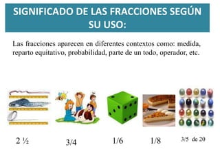 SIGNIFICADO DE LAS FRACCIONES SEGÚN
SU USO:
Las fracciones aparecen en diferentes contextos como: medida,
reparto equitativo, probabilidad, parte de un todo, operador, etc.
2 ½ 3/4 1/6 3/5 de 201/8
 