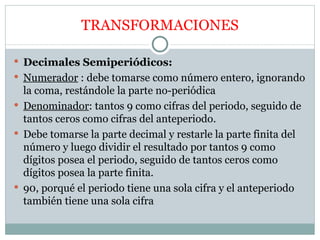 TRANSFORMACIONES Decimales Semiperiódicos: Numerador  : debe tomarse como número entero, ignorando la coma, restándole la parte no-periódica Denominador : tantos 9 como cifras del periodo, seguido de tantos ceros como cifras del anteperiodo. Debe tomarse la parte decimal y restarle la parte finita del número y luego dividir el resultado por tantos 9 como dígitos posea el periodo, seguido de tantos ceros como dígitos posea la parte finita. 90, porqué el periodo tiene una sola cifra y el anteperiodo también tiene una sola cifra 