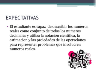 EXPECTATIVAS
• El estudiante es capaz de describir los numeros
reales como conjunto de todos los numeros
decimales y utiliza la notacion cientifica, la
estimacion y las proiedades de las opersciones
para representer problemas que involucren
numeros reales.
 