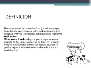 DEFINICION
Llamamos números racionales al conjunto formado por
todos los números enteros y todos los fraccionarios se lo
designa por Q y se lo denomina conjunto de los números
racionales
Número racional es el que se puede expresar como
cociente de dos números enteros, es decir, en forma de
fracción. Los números enteros son racionales, pues se
pueden expresar como cociente de ellos mismos por la
unidad: a = a/1.
 