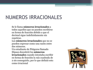 NUMEROS IRRACIONALES
Se le llama números irracionales a
todos aquellos que no pueden escribirse
en forma de fracción debido a que el
decimal sigue indefinidamente sin
repetirse.
Los números irracionales que no se
pueden expresar como una razón entre
dos números.
Un estudiante de Pitágoras llamado
Hipaso descubrió los números
irracionales cuando intentaba escribir
en forma de fracción la raíz cuadrada de
2 sin conseguirlo, por lo que definió esto
como irracional
 
