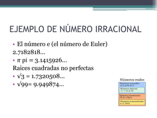 EJEMPLO DE NÚMERO IRRACIONAL
• El número e (el número de Euler)
2.7182818…
• 𝜋 pi = 3.1415926…
Raices cuadradas no perfectas
• √3 = 1.7320508…
• √99= 9.949874…
 