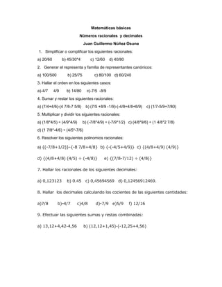 Matemáticas básicas 
Números racionales y decimales 
Juan Guillermo Núñez Osuna 
1. Simplificar o complificar los siguientes racionales: 
a) 20/60 b) 45/30*4 c) 12/60 d) 40/80 
2. Generar el representa y familia de representantes canónicos: 
a) 100/500 b) 25/75 c) 80/100 d) 60/240 
3. Hallar el orden en los siguientes casos: 
a)-4/7 4/9 b) 14/80 c)-7/5 -8/9 
4. Sumar y restar los siguientes racionales: 
a) (7/4+4/6)-(4 7/8-7 5/8) b) (7/5 +8/9 -1/9)-(-4/8+4/8+8/9) c) (1/7-5/9+7/80) 
5. Multiplicar y dividir los siguientes racionales: 
a) (1/8*4/5) ÷ (4/9*4/9) b) (-7/8*4/9) ÷ (-7/9*1/2) c) (4/8*9/6) ÷ (1 4/8*2 7/8) 
d) (1 7/8*-4/6) ÷ (4/5*-7/6) 
6. Resolver los siguientes polinomios racionales: 
a) {(-7/8+1/2)}-{-8 7/8+4/8} b) {-(-4/5+4/9)} c) {(4/8+4/9) (4/9)} 
d) {(4/8+4/8) (4/5) ÷ (-4/8)} e) {(7/8-7/12) ÷ (4/8)} 
7. Hallar los racionales de los siguientes decimales: 
a) 0,123123 b) 0.45 c) 0,45694569 d) 0,12456912469. 
8. Hallar los decimales calculando los cocientes de las siguientes cantidades: 
a)7/8 b)-4/7 c)4/8 d)-7/9 e)5/9 f) 12/16 
9. Efectuar las siguientes sumas y restas combinadas: 
a) 13,12+4,42-4,56 b) (12,12+1,45)-(-12,25+4,56) 
 