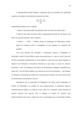 10



       A representação decimal também é importante para, por exemplo, dar significado

numérico aos números reais dados por expressões do tipo:

                                         5+ 3 −3 5
                                                   ,
                                           46

respondendo questões como a seguinte:

        • Qual o valor aproximado da expressão acima com três casas de precisão?

       A falta de uma maior discussão sobre a representação decimal de um número real

deixa sem resposta questões como a seguinte:

        • Afinal: 1 = 0,999... ? (Muitos alunos de Graduação em Matemática, mesmo

       depois de estudarem séries, se atrapalham ou são inseguros ao responder esta

       questão).

       Com estas dúvidas não discutidas e esclarecidas durante a Graduação, os

licenciados voltam à Escola Básica, agora como professores, e o que se revela é que eles

não têm conseguido complementar os livros didáticos e fazer com que sejam atingidos os

objetivos dos Parâmetros Curriculares Nacionais, no que tange ao ensino de números

irracionais e reais. (Constatamos isto através de questionários-sondagem respondidos por

alunos do 3o ano do Ensino Médio e por calouros do curso de Licenciatura – veja Capítulo

2). Portanto, tal disciplina de Análise real, estruturada de tal forma, não está sendo tão útil

aos licenciandos como poderia e deveria.

       Salientamos que as construções de Dedekind e de Cantor foram importantes na

história da Matemática na medida em que proporcionaram a construção rigorosa,

matematicamente falando, do conjunto R que vinha, até o momento, sendo utilizado de

maneira intuitiva, não rigorosa. Elas se afastam, no entanto, do conceito mais

intuitivo/primitivo de número. Então não é de se surpreender que os licenciandos tenham
 