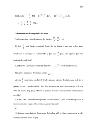 100



                      1                 1 1                    1 1 1
  b) [1 ; 2,5], [1+     ; 2,5],   [1+    + ; 2,5],       [1+    + + ; 2,5],
                      2                 2 3                    2 3 4

            1 1 1 1
      [1+    + + + ; 2,5],...
            2 3 4 5



  Números racionais e expansões decimais

                                                       17 31
  7. a) Apresente a expansão decimal dos números         ;   ; (...)
                                                       25 40

              p
  b) Seja       uma fração irredutível. Quais são os únicos primos que podem estar
              q

                                                               p
envolvidos na fatoração do denominador q para que                possa ser expresso por uma
                                                               q

expansão decimal finita?

                                                      1 2     6
  8. a) Escreva a expansão decimal dos números         , ,..., e observe os resultados.
                                                      7 7     7

                                                1
  b) Escreva a expansão decimal do número         .
                                               17

             p
  c) Seja      uma fração irredutível. Qual o número máximo de dígitos que pode ter o
             q

período de sua expansão decimal? Para isso, considere os possíveis restos que podemos

obter na divisão de p por q. Depois de quantas divisões necessariamente teremos restos

repetidos?

  9. Como você continuaria as expansões decimais abaixo? Quais delas correspondem a

números racionais e quais delas correspondem a irracionais?

  (...)

  11. Quantas casas decimais da expansão decimal de            60 precisamos determinar se não

queremos um erro maior do que
 
