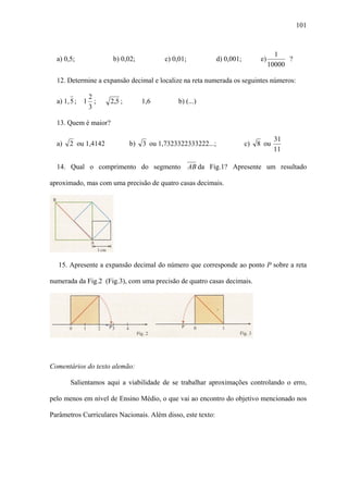 101



                                                                                      1
  a) 0,5;             b) 0,02;           c) 0,01;            d) 0,001;         e)         ?
                                                                                    10000

  12. Determine a expansão decimal e localize na reta numerada os seguintes números:

             2
  a) 1, 5 ; 1 ;      2,5 ;        1,6         b) (...)
             3

  13. Quem é maior?

                                                                                     31
  a)   2 ou 1,4142           b)   3 ou 1,7323322333222...;               c)   8 ou
                                                                                     11

  14. Qual o comprimento do segmento AB da Fig.1? Apresente um resultado

aproximado, mas com uma precisão de quatro casas decimais.




   15. Apresente a expansão decimal do número que corresponde ao ponto P sobre a reta

numerada da Fig.2 (Fig.3), com uma precisão de quatro casas decimais.




Comentários do texto alemão:

       Salientamos aqui a viabilidade de se trabalhar aproximações controlando o erro,

pelo menos em nível de Ensino Médio, o que vai ao encontro do objetivo mencionado nos

Parâmetros Curriculares Nacionais. Além disso, este texto:
 