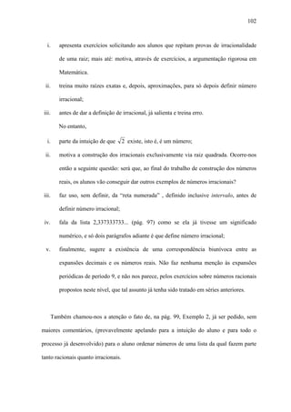 102



   i.   apresenta exercícios solicitando aos alunos que repitam provas de irracionalidade

        de uma raiz; mais até: motiva, através de exercícios, a argumentação rigorosa em

        Matemática.

  ii.   treina muito raízes exatas e, depois, aproximações, para só depois definir número

        irracional;

 iii.   antes de dar a definição de irracional, já salienta e treina erro.

        No entanto,

   i.   parte da intuição de que      2 existe, isto é, é um número;

  ii.   motiva a construção dos irracionais exclusivamente via raiz quadrada. Ocorre-nos

        então a seguinte questão: será que, ao final do trabalho de construção dos números

        reais, os alunos vão conseguir dar outros exemplos de números irracionais?

 iii.   faz uso, sem definir, da “reta numerada” , definido inclusive intervalo, antes de

        definir número irracional;

 iv.    fala da lista 2,337333733... (pág. 97) como se ela já tivesse um significado

        numérico, e só dois parágrafos adiante é que define número irracional;

  v.    finalmente, sugere a existência de uma correspondência biunívoca entre as

        expansões decimais e os números reais. Não faz nenhuma menção às expansões

        periódicas de período 9, e não nos parece, pelos exercícios sobre números racionais

        propostos neste nível, que tal assunto já tenha sido tratado em séries anteriores.



    Também chamou-nos a atenção o fato de, na pág. 99, Exemplo 2, já ser pedido, sem

maiores comentários, (provavelmente apelando para a intuição do aluno e para todo o

processo já desenvolvido) para o aluno ordenar números de uma lista da qual fazem parte

tanto racionais quanto irracionais.
 