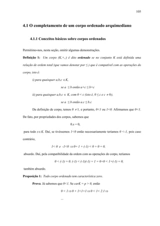 105



4.1 O completamento de um corpo ordenado arquimediano


     4.1.1 Conceitos básicos sobre corpos ordenados

Permitimo-nos, nesta seção, omitir algumas demonstrações.

Definição 1: Um corpo (K,+,.) é dito ordenado se no conjunto K está definida uma

relação de ordem total (que vamos denotar por ≤ ) que é compatível com as operações do

corpo, isto é:

       i) para quaisquer a,b,c ∈K,

                             se a ≤ b então a+c ≤ b+c

       ii) para quaisquer a,b,c ∈ K, com 0 < c (isto é, 0 ≤ c e c ≠ 0 ),

                             se a ≤ b então a.c ≤ b.c

       Da definição de corpo, temos 0 ≠ 1 , e portanto, 0<1 ou 1<0. Afirmamos que 0<1.

De fato, por propriedades dos corpos, sabemos que

                                     0.x = 0,

para todo x ∈ K. Daí, se tivéssemos 1<0 então necessariamente teríamos 0 <-1, pois caso

contrário,

                      1< 0 e -1<0 ⇒ 0= 1 + (-1) < 0 + 0 = 0,

absurdo. Daí, pela compatibilidade da ordem com as operações do corpo, teríamos

                        0 < (-1) = 0. (-1) < (-1)(-1) = 1 = 0+0 < 1+(-1) = 0,

também absurdo.

Proposição 1: Todo corpo ordenado tem característica zero.

       Prova. Já sabemos que 0<1. Se carK = p > 0, então

                             0 < 1 ⇒ 0 + 1<1+1 ⇒ 0 < 1< 2.1 ⇒

                             ...
 