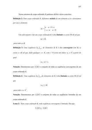 107



       Numa estrutura de corpo ordenado K podemos definir vários conceitos:

Definição 2: Num corpo ordenado K, definimos módulo de um elemento a (e o denotamos

por |a|) o elemento

                                         ⎧a se 0 ≤ a
                                      a =⎨
                                         ⎩− a se a < 0

       Um subconjunto A de um corpo ordenado K é dito limitado se existe M ∈ K tal que

                                     |a| ≤ M,

para todo a ∈ K.

Definição 3: Uma seqüência (a n )n∈N de elementos de K é dita convergente (em K) se

existe a ∈ K tal que, dado qualquer ε ∈ K, com ε >0 existe um índice no ∈ N * a partir do

qual

                                     | a n - a| < ε.

Notação: Denotaremos por S c (K ) o conjunto de todas as seqüências convergentes de um

corpo ordenado K.

Definição 4: Uma seqüência (a n )n∈N de elementos de K é dita limitada se existe M ∈ K tal

que

                                     | a n | ≤ M,

para todo n ∈ N * .

Notação: Denotaremos por S l (K ) o conjunto de todas as seqüências limitadas de um

corpo ordenado K.

Lema 2: Num corpo ordenado K, toda seqüência convergente é limitada. Ou seja:

                             S c (K ) ⊆ S l ( K )
 