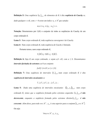 108



Definição 5: Uma seqüência (a n )n∈N de elementos de K é dita seqüência de Cauchy se,

dado qualquer ε ∈ K, com ε > 0 existe um índice no ∈ N * que satisfaz

                              m, n ≥ n 0 ⇒ a n − a m < ε .

Notação: Denotaremos por C(K) o conjunto de todas as seqüências de Cauchy de um

corpo ordenado K.

Lema 3: Num corpo ordenado K, toda seqüência convergente é de Cauchy.

Lema 4: Num corpo ordenado K, toda seqüência de Cauchy é limitada.

       Portanto temos, num corpo ordenado K,

                              S c (K ) ⊆ C(K) ⊆ S l (K ) .

Definição 6: Seja K um corpo ordenado, e sejam a,b ∈ K, com a ≤ b. Denominamos

intervalo (fechado) de extremos a e b ao conjunto

                              [a,b]={x∈ K | a ≤ x ≤ b}.

Definição 7: Uma seqüência de intervalos             (I n )n∈N   *   num corpo ordenado K é dita

seqüência de intervalos encaixantes se

                              I 1 ⊇ I 2 ⊇ I 3 ⊇ ... ⊇ I n ⊇ ...

Lema 5:     Dada uma seqüência de intervalos encaixantes                   ([xn , y n ])n∈N   *       num corpo

ordenado K, temos que a seqüência formada pelos extremos esquerdos ( x n )n∈N * é não

decrescente, enquanto a seqüência formada pelos extremos direitos ( y n )n∈N * é não

crescente. Além disso, para todo m ∈ N * , y m é cota superior para o conjunto x n , n ∈ N * .    {          }
Ou seja:

                                      ∀m, n ∈ N * , x n ≤ y m
 