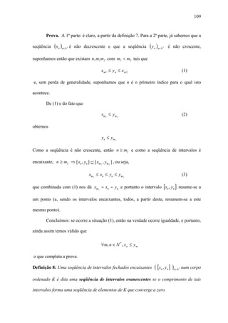 109



        Prova. A 1ª parte: é claro, a partir da definição 7. Para a 2ª parte, já sabemos que a

seqüência    (xn )n∈N   *   é não decrescente e que a seqüência     ( y n )n∈N   *   é não crescente,

suponhamos então que existam n, m1 m 2 com m1 < m 2 tais que

                                          x m1 ≤ y n ≤ x m 2                                   (1)

e, sem perda de generalidade, suponhamos que n é o primeiro índice para o qual isto

acontece.

        De (1) e do fato que

                                          xm2 ≤ ym2                                            (2)

obtemos

                                          yn ≤ ym 2

Como a seqüência é não crescente, então n ≥ m2 e como a seqüência de intervalos é

encaixante, n ≥ m2 ⇒ [ xn , yn ] ⊆ [ xm2 , ym2 ] , ou seja,

                                    xm2 ≤ xn ≤ yn ≤ ym2                                        (3)

que combinada com (1) nos dá xm2 = xn = yn e portanto o intervalo [xn , yn ] resume-se a

um ponto (e, sendo os intervalos encaixantes, todos, a partir deste, resumem-se a este

mesmo ponto).

        Concluímos: se ocorre a situação (1), então na verdade ocorre igualdade, e portanto,

ainda assim temos válido que

                                          ∀m, n ∈ N * , x n ≤ y m

o que completa a prova.

Definição 8: Uma seqüência de intervalos fechados encaixantes          ( [xn , yn ] )n∈N   *   num corpo

ordenado K é dita uma seqüência de intervalos evanescentes se o comprimento de tais

intervalos forma uma seqüência de elementos de K que converge a zero.
 