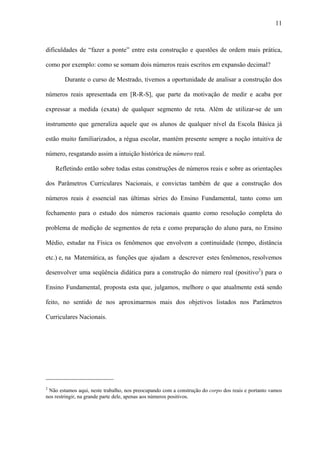 11



dificuldades de “fazer a ponte” entre esta construção e questões de ordem mais prática,

como por exemplo: como se somam dois números reais escritos em expansão decimal?

        Durante o curso de Mestrado, tivemos a oportunidade de analisar a construção dos

números reais apresentada em [R-R-S], que parte da motivação de medir e acaba por

expressar a medida (exata) de qualquer segmento de reta. Além de utilizar-se de um

instrumento que generaliza aquele que os alunos de qualquer nível da Escola Básica já

estão muito familiarizados, a régua escolar, mantém presente sempre a noção intuitiva de

número, resgatando assim a intuição histórica de número real.

    Refletindo então sobre todas estas construções de números reais e sobre as orientações

dos Parâmetros Curriculares Nacionais, e convictas também de que a construção dos

números reais é essencial nas últimas séries do Ensino Fundamental, tanto como um

fechamento para o estudo dos números racionais quanto como resolução completa do

problema de medição de segmentos de reta e como preparação do aluno para, no Ensino

Médio, estudar na Física os fenômenos que envolvem a continuidade (tempo, distância

etc.) e, na Matemática, as funções que ajudam a descrever estes fenômenos, resolvemos

desenvolver uma seqüência didática para a construção do número real (positivo2) para o

Ensino Fundamental, proposta esta que, julgamos, melhore o que atualmente está sendo

feito, no sentido de nos aproximarmos mais dos objetivos listados nos Parâmetros

Curriculares Nacionais.




_____________________
2
 Não estamos aqui, neste trabalho, nos preocupando com a construção do corpo dos reais e portanto vamos
nos restringir, na grande parte dele, apenas aos números positivos.
 