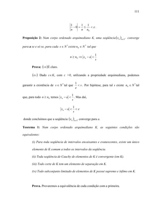 111



                                       1     1 1
                                         −0 = ≤   <ε.
                                       n     n n0

Proposição 2: Num corpo ordenado arquimediano K, uma seqüência ( x n )n∈N * converge

para a se e só se, para cada s ∈ N * existe n0 ∈ N * tal que

                                                            1
                                      n ≥ n0 ⇒ x n − a <
                                                            s

       Prova: (⇒ ) É claro.

        (⇐)   Dado ε ∈ K, com ε >0, utilizando a propriedade arquimediana, podemos

                                           1
garantir a existência de s ∈ N * tal que       < s . Por hipótese, para tal s existe n0 ∈ N * tal
                                           ε

                                        1
que, para todo n ≥ n0 temos x n − a <     . Mas daí,
                                        s

                                          1
                               xn − a <     <ε
                                          s

donde concluímos que a seqüência ( x n )n∈N * converge para a.

Teorema 1: Num corpo ordenado arquimediano K, as seguintes condições são

equivalentes:

       (i) Para toda seqüência de intervalos encaixantes e evanescentes, existe um único

       elemento de K comum a todos os intervalos da seqüência.

       (ii) Toda seqüência de Cauchy de elementos de K é convergente (em K).

       (iii) Todo corte de K tem um elemento de separação em K.

       (iv) Todo subconjunto limitado de elementos de K possui supremo e ínfimo em K.



       Prova. Provaremos a equivalência de cada condição com a primeira.
 