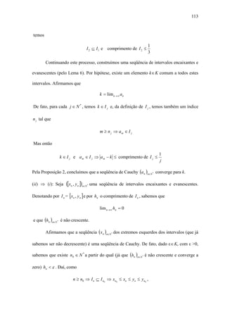113



temos

                                                                           1
                                  I 2 ⊆ I1 e        comprimento de I 2 ≤
                                                                           3

        Continuando este processo, construímos uma seqüência de intervalos encaixantes e

evanescentes (pelo Lema 6). Por hipótese, existe um elemento k ∈ K comum a todos estes

intervalos. Afirmamos que

                                               k = lim n → ∞ an

De fato, para cada j ∈ N * , temos k ∈ I j e, da definição de I j , temos também um índice

n j tal que

                                               m ≥ n j ⇒ am ∈ I j

Mas então

                                                                               1
               k ∈ I j e a m ∈ I j ⇒ a m − k ≤ comprimento de I j ≤
                                                                               j

Pela Proposição 2, concluímos que a seqüência de Cauchy (a n )n∈N * converge para k.

(ii) ⇒ (i): Seja   ([xn , y n ])n∈N   *   uma seqüência de intervalos encaixantes e evanescentes.

Denotando por I n = [x n , y n ] e por hn o comprimento de I n , sabemos que

                                               lim n→∞ hn = 0

e que (hn )n∈N * é não crescente.

        Afirmamos que a seqüência ( x n )n∈N * dos extremos esquerdos dos intervalos (que já

sabemos ser não decrescente) é uma seqüência de Cauchy. De fato, dado ε∈ K, com ε >0,

sabemos que existe n0 ∈ N * a partir do qual (já que (hn )n∈N * é não crescente e converge a

zero) hn < ε . Daí, como

                        n ≥ n0 ⇒ I n ⊆ I n0 ⇒ xn0 ≤ xn ≤ yn ≤ yn0 ,
 