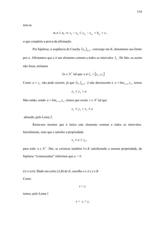 114



tem-se

                        m, n ≥ n0 ⇒ xn − xm ≤ yn0 − xn0 = hn0 < ε ,

o que completa a prova da afirmação.

         Por hipótese, a seqüência de Cauchy ( x n )n∈N * converge em K; denotemos seu limite

por a. Afirmamos que a é um elemento comum a todos os intervalos I n . De fato, se assim

não fosse, teríamos

                               ∃n ∈ N * tal que a ∉ I n = [x n , y n ]

Como a < x n não pode ocorrer, já que ( x n )n∈N * é não decrescente e a = lim n→∞ x n , temos

                                       xn ≤ y n < a

Mas então, sendo a = lim n→∞ x n , temos que existe s ∈ N * tal que

                                       xn ≤ y n < xs ≤ a

absurdo, pelo Lema 2.

         Resta-nos mostrar que é único este elemento comum a todos os intervalos.

Inicialmente, note que a satisfaz a propriedade

                                       xn ≤ a ≤ yn ,

para todo n ∈ N * . Daí, se existisse também b ∈ K satisfazendo a mesma propriedade, da

hipótese “evanescentes” inferimos que a = b.



(i) ⇒ (iii): Dado um corte (A,B) de K, escolha x ∈ A e y ∈ B.

Como

                                              x<y

temos, pelo Lema 1

                                           x < z1 < y,
 