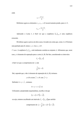 115



onde

                                                 x+ y
                                          z1 =        .
                                                  2

       Definimos agora os elementos z 2 , z 3 ,... ∈ K recursivamente pondo, para n ≥ 2 ,

                                                    zn + y
                                         z n +1 =          .
                                                       2

       Aplicando o Lema 1, é fácil ver que a seqüência                      (z n )n∈N   *   é uma seqüência

crescente.

       Dividimos agora a prova em dois casos, levando em conta que, como A e B formam

uma partição para K, temos z1 ∈ A ou z1 ∈ B .

1º caso: A seqüência ( z n )n∈N * está totalmente contida no conjunto A. Afirmamos que, neste

caso, y é elemento de separação para o corte (A, B). De fato, considerando os intervalos

                                         I n = [z n , y ]

é fácil ver que o comprimento de I n vale

                                         1
                                            ( y − x) .
                                         2n

Daí, supondo que y não é elemento de separação de (A, B), teríamos

                      y ∈ B e existe y ∈ B com y < y

Definido h = y − y , teríamos

                               h = y − x − ( y - x)

Utilizando a propriedade arquimediana, escolha n tal que

                               ( y − x ) < 2 n (y − y ) ,
ou seja, estamos escolhendo um intervalo I n = [z n , y ] que satisfaz


                      comprimento de I n =
                                                    1
                                                    2n
                                                                 (     )
                                                       ( y − x) < y − y ;
 