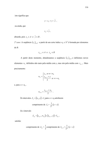 116



isto significa que

                                              y − zn < y − y ,

ou ainda, que

                                              zn > y ,

absurdo, pois z n ∈ A e y ∈ B .

2º caso: A seqüência ( z n )n∈N * a partir de um certo índice n0 ∈ N * é formada por elementos

de B:

                                    z n0 −1 ∈ A e z n0 ∈ B

        A partir deste momento, abandonamos a seqüência ( z n )n∈N * e definimos novos

elementos wn definidos não mais pela média com y, mas sim pela média com z n0 −1 . Mais

precisamente:

                                         ⎧ z n , se n < n0
                                         ⎪
                                    wn = ⎨ z n0 −1 + y
                                         ⎪             se n = n0
                                         ⎩ 2

e, para n > n0 ,

                                              z n0 −1 + wn
                                    wn +1 =                  .
                                                   2

        Os intervalos J n = [wn , y ] = I n para n < n0 satisfazem

                                                         1
                         comprimento de J n =               ( y − x) .
                                                         2n

        Já o intervalo

                                [             ] [                ]
                         J n0 = z n0 −1 , wn0 ⊂ z n0 −1 , y = I n0 −1

satisfaz

                                               1                          1
                comprimento de J n0 =            comprimento de I n0 −1 = n0 ( y − x )
                                               2                         2
 