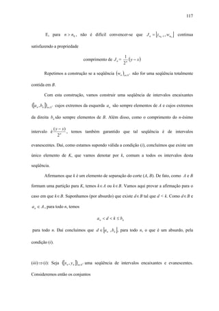 117



          E, para n > n0 , não é difícil convencer-se que J n = z n0 −1 , wn0         [       ]   continua

satisfazendo a propriedade

                                                                       1
                                              comprimento de J n =        ( y − x)
                                                                       2n

          Repetimos a construção se a seqüência (wn )n∈N * não for uma seqüência totalmente

contida em B.

          Com esta construção, vamos construir uma seqüência de intervalos encaixantes

([a n , bn ])n∈N   *   cujos extremos da esquerda a n são sempre elementos de A e cujos extremos

da direita bn são sempre elementos de B. Além disso, como o comprimento do n-ésimo

                       ( y − x)
intervalo é                     , temos também garantido que tal seqüência é de intervalos
                          2n

evanescentes. Daí, como estamos supondo válida a condição (i), concluímos que existe um

único elemento de K, que vamos denotar por k, comum a todos os intervalos desta

seqüência.

          Afirmamos que k é um elemento de separação do corte (A, B). De fato, como A e B

formam uma partição para K, temos k ∈ A ou k ∈ B. Vamos aqui provar a afirmação para o

caso em que k ∈ B. Suponhamos (por absurdo) que existe d ∈ B tal que d < k. Como d ∈ B e

a n ∈ A , para todo n, temos

                                                        a n < d < k ≤ bn

                                                           [       ]
para todo n. Daí concluímos que d ∈ a n , bn , para todo n, o que é um absurdo, pela

condição (i).



(iii) ⇒ (i): Seja          ([xn , y n ])n∈N   *   uma seqüência de intervalos encaixantes e evanescentes.

Consideremos então os conjuntos
 