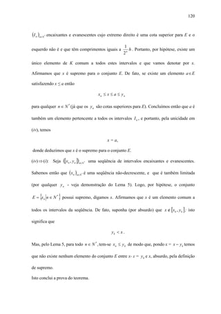 120



(I n )n∈N   *   encaixantes e evanescentes cujo extremo direito é uma cota superior para E e o

                                                                     1
esquerdo não é e que têm comprimentos iguais a                          h . Portanto, por hipótese, existe um
                                                                     2n

único elemento de K comum a todos estes intervalos e que vamos denotar por x.

Afirmamos que x é supremo para o conjunto E. De fato, se existe um elemento a ∈ E

satisfazendo x ≤ a então

                                                      xn ≤ x ≤ a ≤ y n

para qualquer n ∈ N * (já que os y n são cotas superiores para E). Concluímos então que a é

também um elemento pertencente a todos os intervalos I n , e portanto, pela unicidade em

(iv), temos

                                                           x = a,

donde deduzimos que x é o supremo para o conjunto E.

(iv) ⇒ (i): Seja          ([xn , y n ])n∈N   *   uma seqüência de intervalos encaixantes e evanescentes.

Sabemos então que ( x n )n∈N * é uma seqüência não-decrescente, e que é também limitada

(por qualquer y n - veja demonstração do Lema 5). Logo, por hipótese, o conjunto

     {                }
E = x n n ∈ N * possui supremo, digamos x. Afirmamos que x é um elemento comum a

todos os intervalos da seqüência. De fato, suponha (por absurdo) que x ∉ [x k , y k ] ; isto

significa que

                                                             yk < x .

Mas, pelo Lema 5, para todo n ∈ N * , tem-se x n ≤ y k de modo que, pondo ε = x − y k temos

que não existe nenhum elemento do conjunto E entre x- ε = y k e x, absurdo, pela definição

de supremo.

Isto conclui a prova do teorema.
 