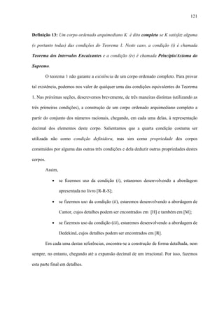 121



Definição 13: Um corpo ordenado arquimediano K é dito completo se K satisfaz alguma

(e portanto todas) das condições do Teorema 1. Neste caso, a condição (i) é chamada

Teorema dos Intervalos Encaixantes e a condição (iv) é chamada Princípio/Axioma do

Supremo.

          O teorema 1 não garante a existência de um corpo ordenado completo. Para provar

tal existência, podemos nos valer de qualquer uma das condições equivalentes do Teorema

1. Nas próximas seções, descrevemos brevemente, de três maneiras distintas (utilizando as

três primeiras condições), a construção de um corpo ordenado arquimediano completo a

partir do conjunto dos números racionais, chegando, em cada uma delas, à representação

decimal dos elementos deste corpo. Salientamos que a quarta condição costuma ser

utilizada não como condição definidora, mas sim como propriedade dos corpos

construídos por alguma das outras três condições e dela deduzir outras propriedades destes

corpos.

          Assim,

             •     se fizermos uso da condição (i), estaremos desenvolvendo a abordagem

                   apresentada no livro [R-R-S];

             •     se fizermos uso da condição (ii), estaremos desenvolvendo a abordagem de

                   Cantor, cujos detalhes podem ser encontrados em [H] e também em [M];

             •     se fizermos uso da condição (iii), estaremos desenvolvendo a abordagem de

                   Dedekind, cujos detalhes podem ser encontrados em [R].

          Em cada uma destas referências, encontra-se a construção de forma detalhada, nem

sempre, no entanto, chegando até a expansão decimal de um irracional. Por isso, fazemos

esta parte final em detalhes.
 