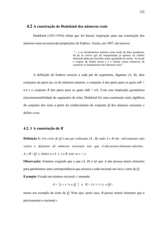 122



  4.2 A construção de Dedekind dos números reais

       Dedekind (1831-1916) relata que foi buscar inspiração para sua construção dos

números reais na teoria das proporções de Eudoxo. Assim, em 1887, ele escreve:

                                      “... e se interpretamos número como razão de duas grandezas,
                                     há de se convir que tal interpretação já aparece na célebre
                                     definição dada por Euclides sobre igualdade de razões. Aí reside
                                     a origem de minha teoria (...) e muitas outras tentativas de
                                     construir os fundamentos dos números reais”.


       A definição de Eudoxo associa a cada par de segmentos, digamos (A, B), dois

conjuntos de pares (m, n) de números naturais: o conjunto A dos pares para os quais mB <

nA e o conjunto B dos pares para os quais mB > nA. Com esta inspiração geométrica

(incomensurabilidade de segmentos de reta), Dedekind fez uma construção mais algébrica

do conjunto dos reais a partir do conhecimento do conjunto Q dos números racionais e

define corte.



4.2. 1 A construção de R

Definição 1: Um corte de Q é um par ordenado (A , B) onde A e B são subconjuntos não

vazios e disjuntos de números racionais tais que, A não possui elemento máximo,

A ∪ B =Q e, dados x ∈ A e y ∈ B, tem–se x < y.

Observação: Estamos exigindo que o par (A, B) é tal que A não possua maior elemento

para garantirmos uma correspondência que associa a cada racional um único corte de Q.

Exemplo: Fixado um número racional r, tomando

                      A = {x < r / x ∈ Q   }   e B = {x ≥ r | x ∈ Q} ,

temos um exemplo de corte de Q. Note que, neste caso, B possui menor elemento que é

precisamente o racional r.
 