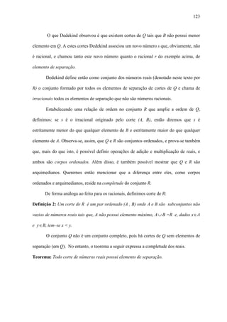 123



        O que Dedekind observou é que existem cortes de Q tais que B não possui menor

elemento em Q. A estes cortes Dedekind associou um novo número s que, obviamente, não

é racional, e chamou tanto este novo número quanto o racional r do exemplo acima, de

elemento de separação.

       Dedekind define então como conjunto dos números reais (denotado neste texto por

R) o conjunto formado por todos os elementos de separação de cortes de Q e chama de

irracionais todos os elementos de separação que não são números racionais.

       Estabelecendo uma relação de ordem no conjunto R que amplie a ordem de Q,

definimos: se s é o irracional originado pelo corte (A, B), então diremos que s é

estritamente menor do que qualquer elemento de B e estritamente maior do que qualquer

elemento de A. Observa-se, assim, que Q e R são conjuntos ordenados, e prova-se também

que, mais do que isto, é possível definir operações de adição e multiplicação de reais, e

ambos são corpos ordenados. Além disso, é também possível mostrar que Q e R são

arquimedianos. Queremos então mencionar que a diferença entre eles, como corpos

ordenados e arquimedianos, reside na completude do conjunto R.

      De forma análoga ao feito para os racionais, definimos corte de R:

Definição 2: Um corte de R é um par ordenado (A , B) onde A e B são subconjuntos não

vazios de números reais tais que, A não possui elemento máximo, A ∪ B =R e, dados x ∈ A

e y ∈ B, tem–se x < y.

       O conjunto Q não é um conjunto completo, pois há cortes de Q sem elementos de

separação (em Q). No entanto, o teorema a seguir expressa a completude dos reais.

Teorema: Todo corte de números reais possui elemento de separação.
 