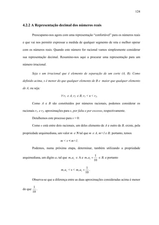 124



4.2.2 A Representação decimal dos números reais

         Preocupamo-nos agora com uma representação “confortável” para os números reais

e que vai nos permitir expressar a medida de qualquer segmento de reta e melhor operar

com os números reais. Quando este número for racional vamos simplesmente considerar

sua representação decimal. Resumino-nos aqui a procurar uma representação para um

número irracional.

         Seja s um irracional que é elemento de separação de um corte (A, B). Como

definido acima, s é menor do que qualquer elemento de B e maior que qualquer elemento

de A, ou seja:

                              ∀ r1 ∈ A, r2 ∈ B, r1 < s < r2,

         Como A e B são constituídos por números racionais, podemos considerar os

racionais r1, e r2, aproximações para s, por falta e por excesso, respectivamente.

         Detalhemos este processo para s > 0:

         Como s está entre dois racionais, um deles elemento de A e outro de B, existe, pela

propriedade arquimediana, um valor m ∈ N tal que m ∈ A, m+1∈ B; portanto, temos

                              m < s < m+1.

         Podemos, numa próxima etapa, determinar, também utilizando a propriedade

                                                             1
arquimediana, um dígito a1 tal que m, a1 ∈ A e m, a1 +         ∈ B, e portanto
                                                            10

                                                      1
                               m, a1 < s < m, a1 +      .
                                                     10

         Observa-se que a diferença entre as duas aproximações consideradas acima é menor

          1
do que      .
         10
 