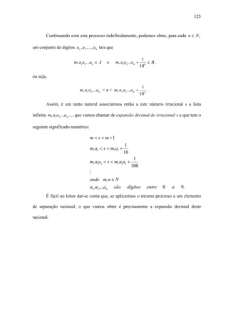 125



        Continuando com este processo indefinidamente, podemos obter, para cada n ∈ N ,

um conjunto de dígitos a1 , a 2 ,..., a n tais que

                                                                          1
                         m, a1a2 ...an ∈ A      e    m, a1a2 ...an +         ∈B,
                                                                         10n

ou seja,

                                                                          1
                             m, a1 a 2 ...a n < s < m, a1 a 2 ...a n +        .
                                                                         10 n

        Assim, é um tanto natural associarmos então a este número irracional s a lista

infinita m, a1 a 2 ...a n ... , que vamos chamar de expansão decimal do irracional s e que tem o

seguinte significado numérico:

                                    m < s < m +1
                                                            1
                                    m, a1 < s < m, a1 +
                                                           10
                                                                 1
                                    m, a1a2 < s < m, a1a2 +
                                                                100
                                   M
                                    onde m, n ∈ N
                                    a1, a2 ,...an    são      dígitos        entre   0   a   9.
        É fácil ao leitor dar-se conta que, se aplicarmos o mesmo processo a um elemento

de separação racional, o que vamos obter é precisamente a expansão decimal deste

racional.
 