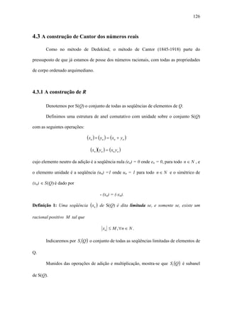 126



4.3 A construção de Cantor dos números reais

       Como no método de Dedekind, o método de Cantor (1845-1918) parte do

pressuposto de que já estamos de posse dos números racionais, com todas as propriedades

de corpo ordenado arquimediano.



4.3.1 A construção de R

       Denotemos por S(Q) o conjunto de todas as seqüências de elementos de Q.

       Definimos uma estrutura de anel comutativo com unidade sobre o conjunto S(Q)

com as seguintes operações:

                              (xn ) + ( yn ) = (xn + yn )

                                (xn )( yn ) = (xn yn )
cujo elemento neutro da adição é a seqüência nula (en) = 0 onde en = 0, para todo n ∈ N , e

o elemento unidade é a seqüência (un) =1 onde un = 1 para todo n ∈ N e o simétrico de

(xn) ∈ S (Q) é dado por

                                      - (xn) = (-xn).

Definição 1: Uma seqüência (xn ) de S(Q) é dita limitada se, e somente se, existe um

racional positivo M tal que

                                        xn ≤ M , ∀n ∈ N .

       Indicaremos por Sl (Q ) o conjunto de todas as seqüências limitadas de elementos de

Q.

       Munidos das operações de adição e multiplicação, mostra-se que Sl (Q ) é subanel

de S(Q).
 