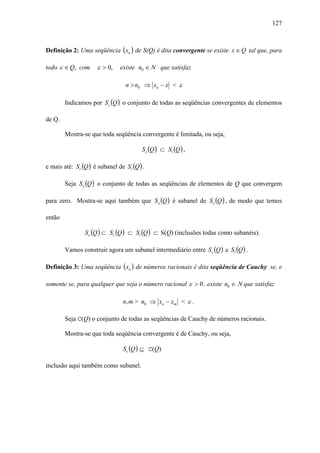 127



Definição 2: Uma seqüência (xn ) de S(Q) é dita convergente se existe x ∈ Q tal que, para

todo ε ∈ Q, com      ε > 0,    existe n0 ∈ N que satisfaz

                                 n > n0 ⇒ xn − x < ε

        Indicamos por Sc (Q ) o conjunto de todas as seqüências convergentes de elementos

de Q.

        Mostra-se que toda seqüência convergente é limitada, ou seja,

                                        Sc (Q ) ⊂ Sl (Q ) ,

e mais até: Sc (Q ) é subanel de Sl (Q ) .

        Seja So (Q ) o conjunto de todas as seqüências de elementos de Q que convergem

para zero. Mostra-se aqui também que So (Q ) é subanel de Sc (Q ) , de modo que temos

então

                So (Q ) ⊂ Sc (Q ) ⊂ Sl (Q ) ⊂ S(Q) (inclusões todas como subanéis).

        Vamos construir agora um subanel intermediário entre Sc (Q ) e Sl (Q ) .

Definição 3: Uma seqüência (xn ) de números racionais é dita seqüência de Cauchy se, e

somente se, para qualquer que seja o número racional ε > 0 , existe n0 ∈ N que satisfaz

                                n, m > n0 ⇒ xn − xm < ε .

        Seja C(Q) o conjunto de todas as seqüências de Cauchy de números racionais.

        Mostra-se que toda seqüência convergente é de Cauchy, ou seja,

                                Sc (Q ) ⊆ C(Q)

inclusão aqui também como subanel.
 