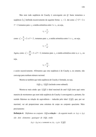 128



        Mas nem toda seqüência de Cauchy é convergente em Q: basta tomarmos a

seqüência (xn ) definida recursivamente da seguinte forma: x1 = 2; daí como x12 =2² > 2 e

1² < 2 tomamos para x2 a média aritmética entre 1 e x1 , ou seja,

                                              3
                                       x2 =     ;
                                              2

             9
como x 2 =
       2
               > 2 e 1² < 2 , tomamos para x3 a média aritmética entre 1 e x 2 , ou seja,
             4

                                              5
                                       x3 =     .
                                              4

                    25
Agora, como x3 =
             2
                       < 2 e 2² > 2, tomamos para x 4 a média aritmética entre x2 e x3 , ou
                    16

seja,

                                              11
                                       x4 =      ,
                                              8

e assim sucessivamente. Afirmamos que esta seqüência é de Cauchy e, no entanto, não

converge para nenhum número racional.

        Mostra-se também que toda seqüência de Cauchy é limitada, ou seja,

                               C(Q) ⊆ Sl (Q ) (inclusão como subanel).

        Mostra-se mais ainda: que So (Q ) é ideal maximal do anel C(Q) (note aqui outra

maneira de mostrarmos que nem toda seqüência de Cauchy é convergente) e, portanto, faz

sentido falarmos na relação de equivalência ~ induzida pelo ideal So (Q ) , que, por ser

maximal, vai até proporcionar uma estrutura de corpo no conjunto quociente. Mais

precisamente:

Definição 4: Definimos no conjunto C(Q) a relação ~ do seguinte modo: se (xn) e (yn)

são dois elementos quaisquer de C(Q), então

                       (xn) ~ (yn) se, e somente se, (xn – yn) ∈ So (Q )
 