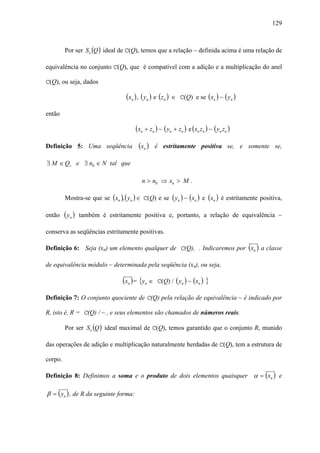 129



         Por ser So (Q ) ideal de C(Q), temos que a relação ~ definida acima é uma relação de

equivalência no conjunto C(Q), que é compatível com a adição e a multiplicação do anel

C(Q), ou seja, dados

                                  (xn ) , ( yn ) e (zn ) ∈   C(Q) e se (xn ) ~ ( yn )

então

                                       (xn + zn ) ~ ( yn + zn ) e (xn zn ) ~ ( yn zn )

Definição 5: Uma seqüência              (xn )    é estritamente positiva se, e somente se,

∃ M ∈ Q+ e ∃ n0 ∈ N tal que

                                          n > n0 ⇒ xn > M .

         Mostra-se que se (xn ), ( yn ) ∈ C(Q) e se ( yn ) ~ (xn ) e (xn ) é estritamente positiva,

então    ( yn )   também é estritamente positiva e, portanto, a relação de equivalência ~

conserva as seqüências estritamente positivas.

Definição 6: Seja (xn) um elemento qualquer de C(Q), . Indicaremos por (xn ) a classe

de equivalência módulo ~ determinada pela seqüência (xn), ou seja,

                                 (xn ) = {yn ∈   C(Q) / ( yn ) ~ ( xn )   }
Definição 7: O conjunto quociente de C(Q) pela relação de equivalência ~ é indicado por

R, isto é, R = C(Q) / ~ , e seus elementos são chamados de números reais.

         Por ser So (Q ) ideal maximal de C(Q), temos garantido que o conjunto R, munido

das operações de adição e multiplicação naturalmente herdadas de C(Q), tem a estrutura de

corpo.

Definição 8: Definimos a soma e o produto de dois elementos quaisquer α = ( xn ) e

β = ( yn ) , de R da seguinte forma:
 
